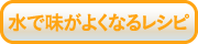 水で味がよくなるレシピ